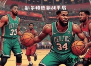 热火vs凯尔特人：东部巅峰鏖战_宿敌对决引爆胜负悬念